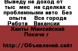 Выведу на доход от 400 тыс./мес. на сделках с проблемными авто. Без опыта. - Все города Работа » Вакансии   . Ханты-Мансийский,Покачи г.